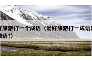 爱好旅游打一个成语（爱好旅游打一成语是什么成语?）