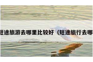 短途旅游去哪里比较好（短途旅行去哪）