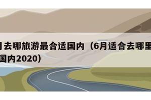 6月去哪旅游最合适国内（6月适合去哪里旅游国内2020）