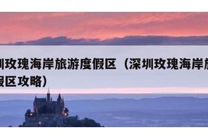 深圳玫瑰海岸旅游度假区（深圳玫瑰海岸旅游度假区攻略）