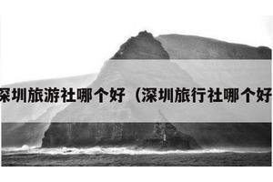 深圳旅游社哪个好（深圳旅行社哪个好）